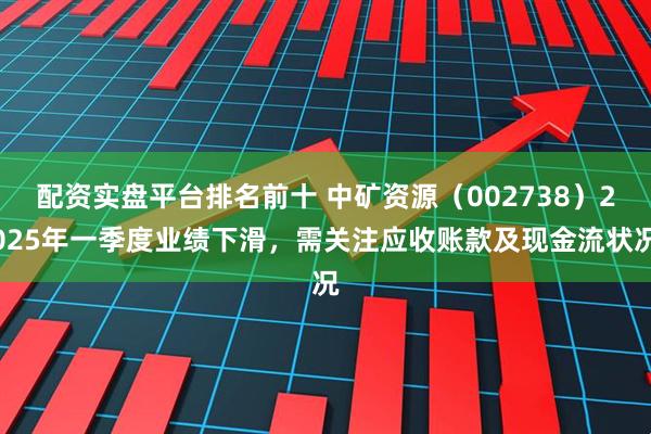 配资实盘平台排名前十 中矿资源（002738）2025年一季度业绩下滑，需关注应收账款及现金流状况