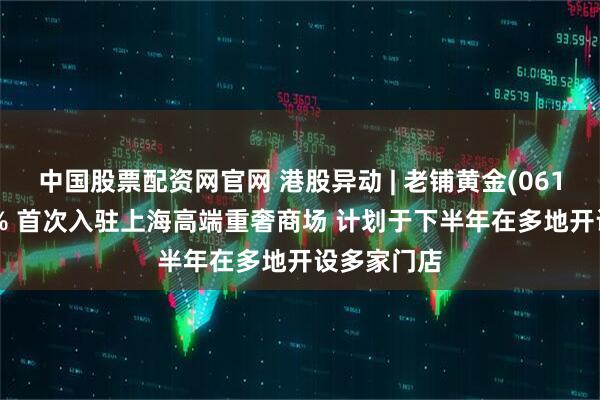中国股票配资网官网 港股异动 | 老铺黄金(06181)涨超3% 首次入驻上海高端重奢商场 计划于下半年在多地开设多家门店