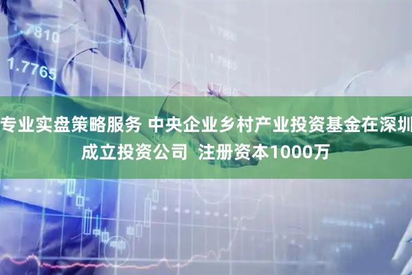 专业实盘策略服务 中央企业乡村产业投资基金在深圳成立投资公司  注册资本1000万