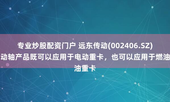 专业炒股配资门户 远东传动(002406.SZ)：传动轴产品既可以应用于电动重卡，也可以应用于燃油重卡