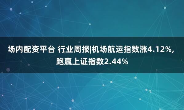 场内配资平台 行业周报|机场航运指数涨4.12%, 跑赢上证指数2.44%