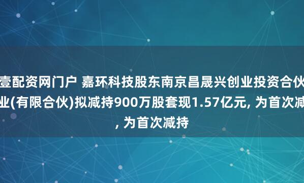 壹配资网门户 嘉环科技股东南京昌晟兴创业投资合伙企业(有限合伙)拟减持900万股套现1.57亿元, 为首次减持
