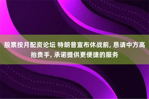 股票按月配资论坛 特朗普宣布休战前, 恳请中方高抬贵手, 承诺提供更便捷的服务