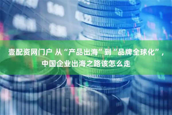 壹配资网门户 从“产品出海”到“品牌全球化”，中国企业出海之路该怎么走
