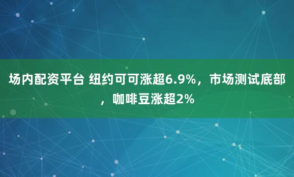 场内配资平台 纽约可可涨超6.9%，市场测试底部，咖啡豆涨超2%