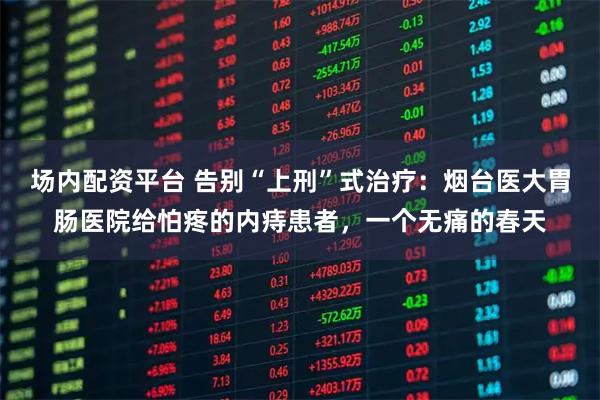 场内配资平台 告别“上刑”式治疗：烟台医大胃肠医院给怕疼的内痔患者，一个无痛的春天